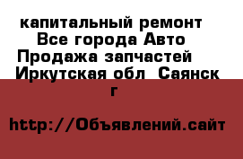 капитальный ремонт - Все города Авто » Продажа запчастей   . Иркутская обл.,Саянск г.